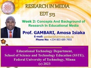 RESEARCH IN MEDIA
EDT 513
Educational Technology Department,
School of Science and Technology Education (SSTE),
Federal University of Technology, Minna
(c) 2023
Prof. GAMBARI, Amosa Isiaka
E-mail: gambari@futminna.edu.ng
Phone No: +234 803 689 7955
Week 2: Concepts And Background of
Research In Educational Media
 