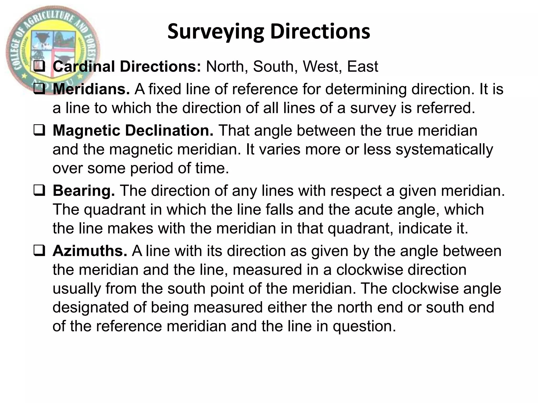 Surveying Directions
 Cardinal Directions: North, South, West, East
 Meridians. A fixed line of reference for determining direction. It is
a line to which the direction of all lines of a survey is referred.
 Magnetic Declination. That angle between the true meridian
and the magnetic meridian. It varies more or less systematically
over some period of time.
 Bearing. The direction of any lines with respect a given meridian.
The quadrant in which the line falls and the acute angle, which
the line makes with the meridian in that quadrant, indicate it.
 Azimuths. A line with its direction as given by the angle between
the meridian and the line, measured in a clockwise direction
usually from the south point of the meridian. The clockwise angle
designated of being measured either the north end or south end
of the reference meridian and the line in question.
 