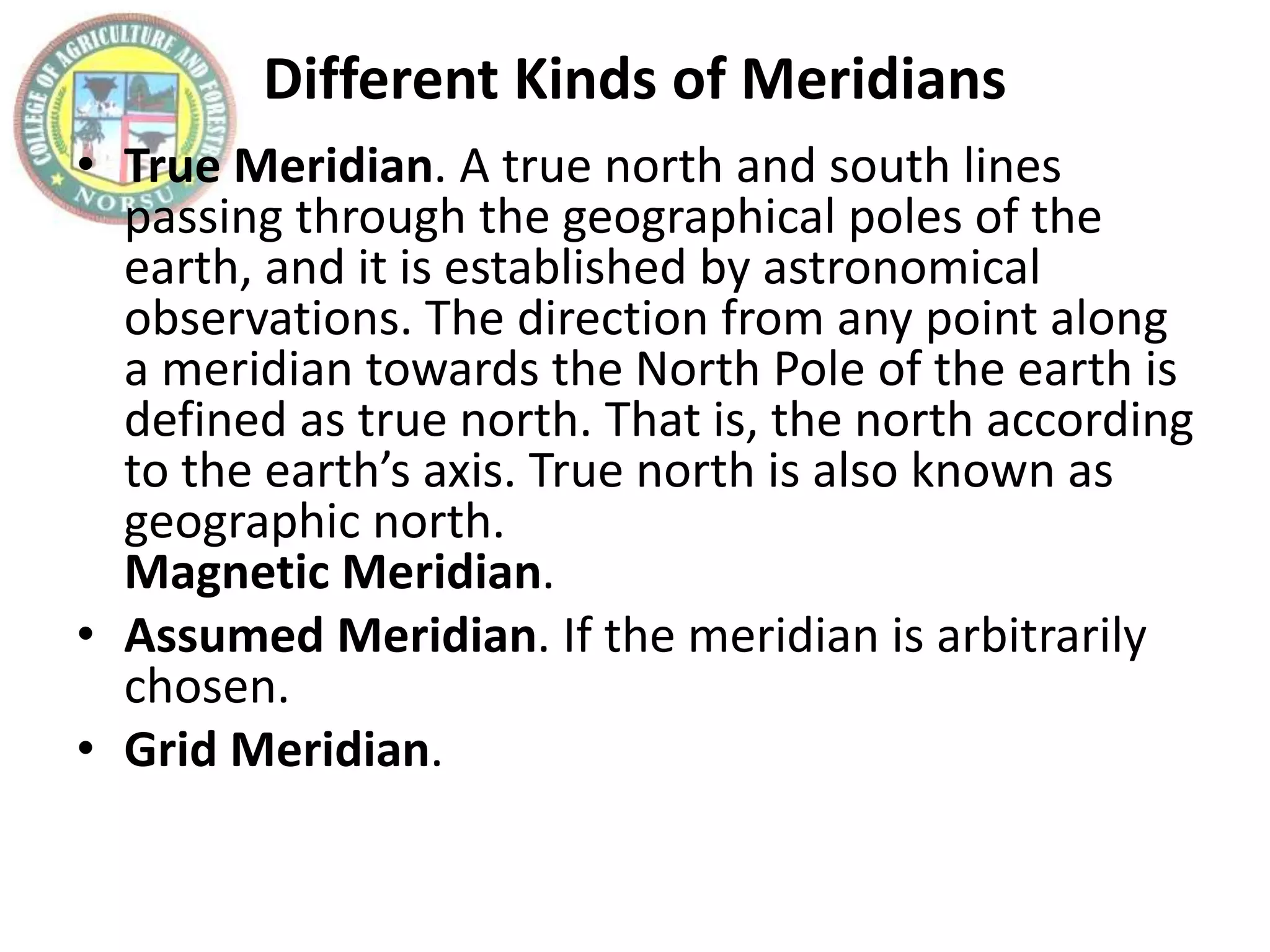 Different Kinds of Meridians
• True Meridian. A true north and south lines
passing through the geographical poles of the
earth, and it is established by astronomical
observations. The direction from any point along
a meridian towards the North Pole of the earth is
defined as true north. That is, the north according
to the earth’s axis. True north is also known as
geographic north.
Magnetic Meridian.
• Assumed Meridian. If the meridian is arbitrarily
chosen.
• Grid Meridian.
 