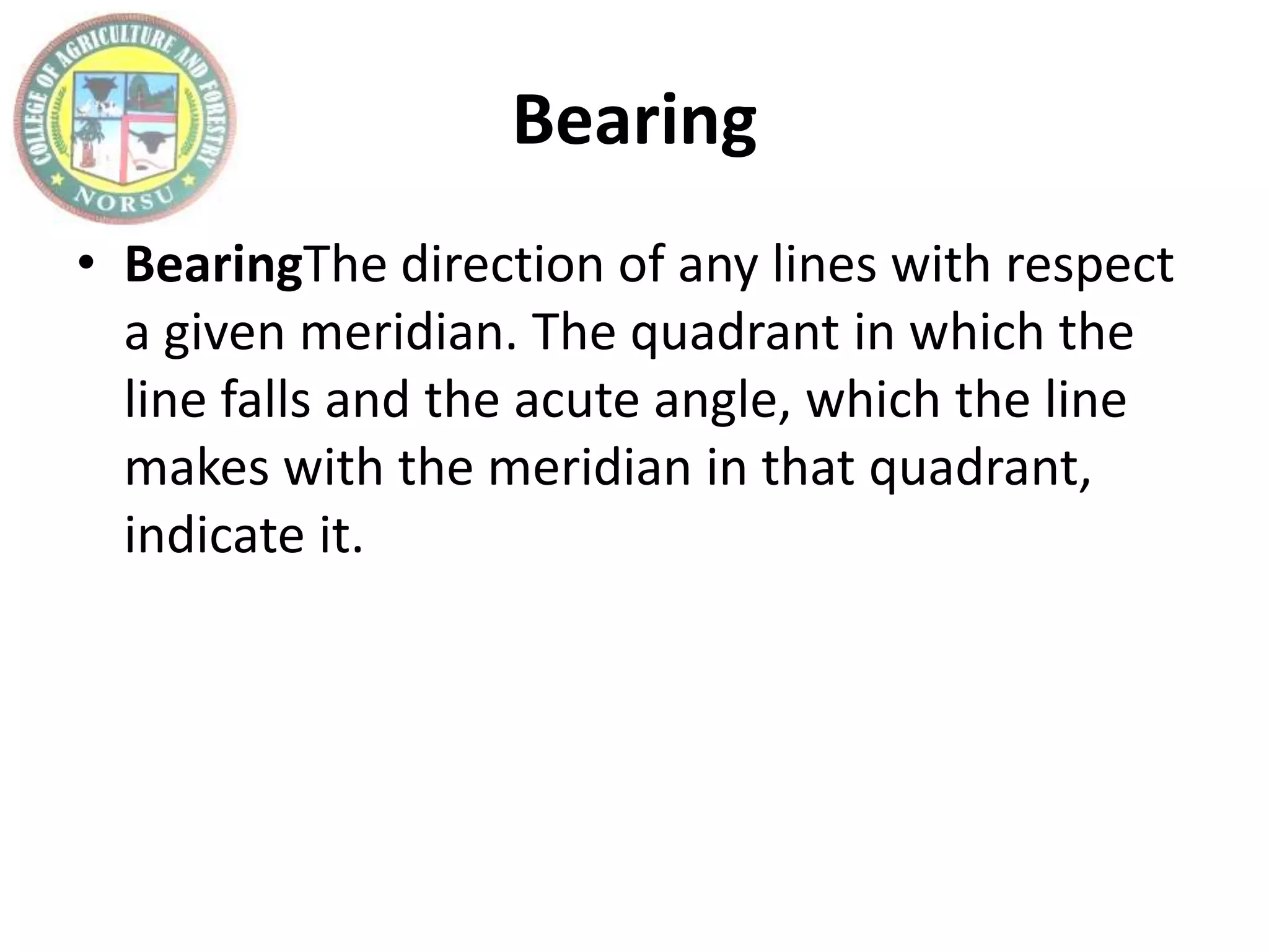 Bearing
• BearingThe direction of any lines with respect
a given meridian. The quadrant in which the
line falls and the acute angle, which the line
makes with the meridian in that quadrant,
indicate it.
 