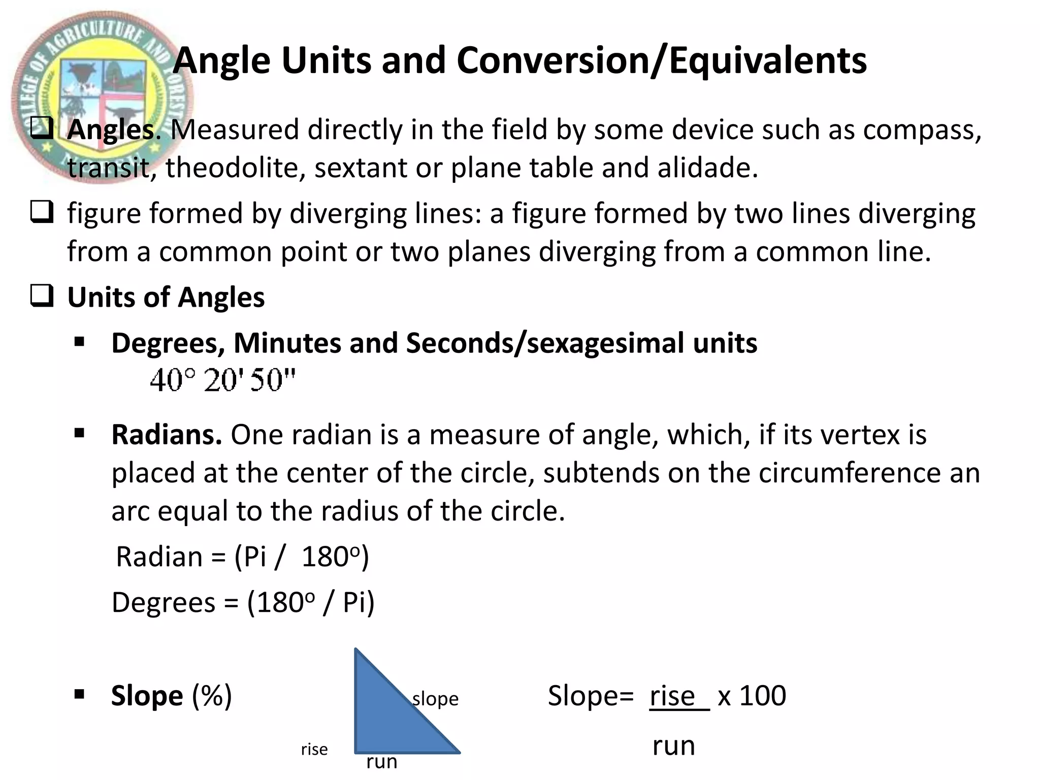 Angle Units and Conversion/Equivalents
 Angles. Measured directly in the field by some device such as compass,
transit, theodolite, sextant or plane table and alidade.
 figure formed by diverging lines: a figure formed by two lines diverging
from a common point or two planes diverging from a common line.
 Units of Angles
 Degrees, Minutes and Seconds/sexagesimal units
 Radians. One radian is a measure of angle, which, if its vertex is
placed at the center of the circle, subtends on the circumference an
arc equal to the radius of the circle.
Radian = (Pi / 180o)
Degrees = (180o / Pi)
 Slope (%) slope Slope= rise x 100
rise run
run
 