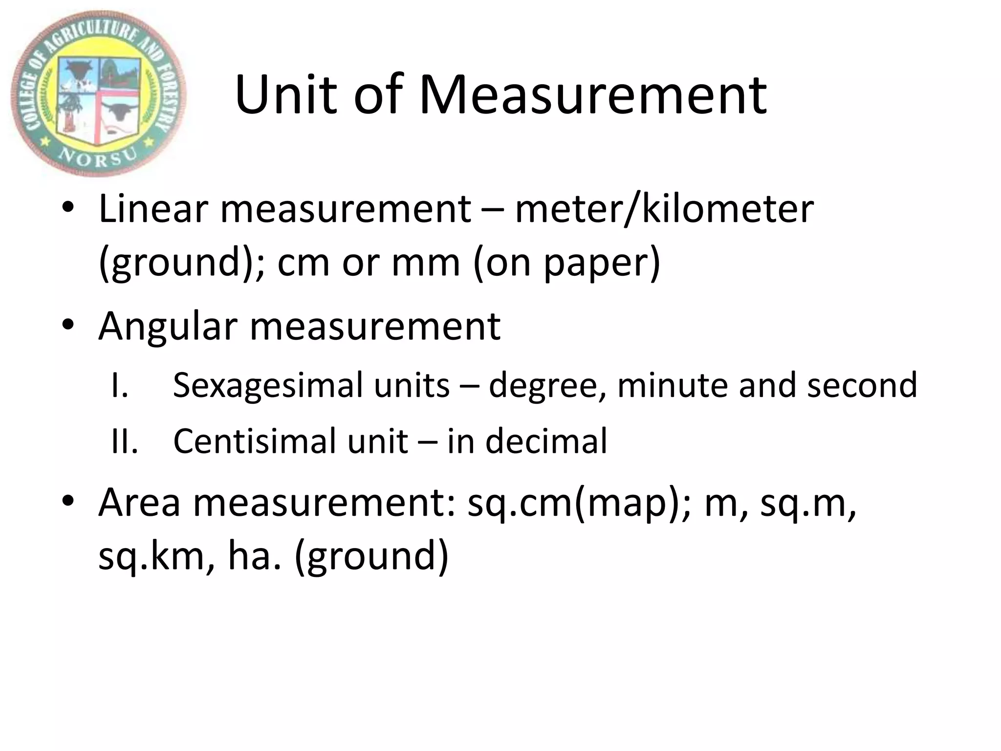 Unit of Measurement
• Linear measurement – meter/kilometer
(ground); cm or mm (on paper)
• Angular measurement
I. Sexagesimal units – degree, minute and second
II. Centisimal unit – in decimal
• Area measurement: sq.cm(map); m, sq.m,
sq.km, ha. (ground)
 
