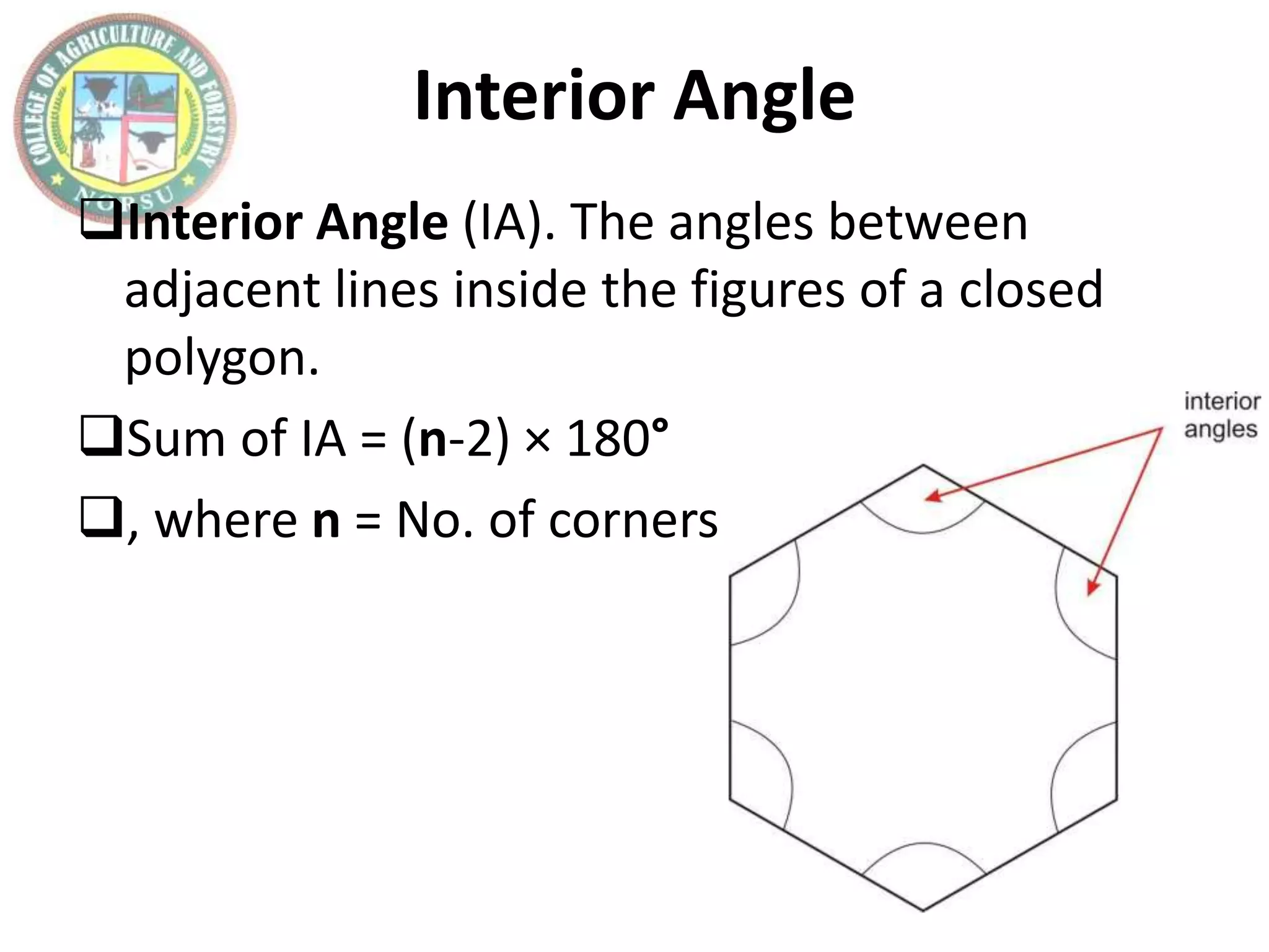 Interior Angle
Interior Angle (IA). The angles between
adjacent lines inside the figures of a closed
polygon.
Sum of IA = (n-2) × 180°
, where n = No. of corners
 