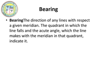 Bearing
• BearingThe direction of any lines with respect
a given meridian. The quadrant in which the
line falls and the acute angle, which the line
makes with the meridian in that quadrant,
indicate it.
 
