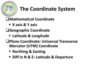 The Coordinate System
Mathematical Coordinate
 X axis & Y axis
Geographic Coordinate
 Latitude & Longitude
Plane Coordinate: Universal Transverse
Mercator (UTM) Coordinate
 Northing & Easting
 Diff in N & E: Latitude & Departure
 