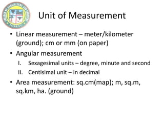 Unit of Measurement
• Linear measurement – meter/kilometer
(ground); cm or mm (on paper)
• Angular measurement
I. Sexagesimal units – degree, minute and second
II. Centisimal unit – in decimal
• Area measurement: sq.cm(map); m, sq.m,
sq.km, ha. (ground)
 