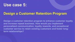 Use case 5:
Design a Customer Retention Program
Design a customer retention program to enhance customer loyalty
and increase repeat business. How would you implement
personalized communication, loyalty rewards, and exceptional
customer service to retain existing customers and foster long-
term relationships?
 