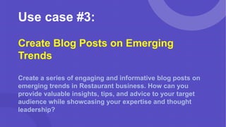Use case #3:
Create Blog Posts on Emerging
Trends
Create a series of engaging and informative blog posts on
emerging trends in Restaurant business. How can you
provide valuable insights, tips, and advice to your target
audience while showcasing your expertise and thought
leadership?
 
