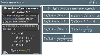 4) 𝑦 = 𝑎𝑥2 + 𝑏𝑥 + 𝑐
𝑥
𝑦
𝑥в
𝑦в
𝑥
𝑦
𝑥в
𝑦в
2
Розвʼязуємо разом
Пригадайте, які обмеження мають такі функції:
Як знайти область значень
функції 𝑬 𝒇 ?
1. Потрібно оцінити найменше і
найбільше значення виразу
𝑓 𝑥 для всіх значень 𝑥
2. Вказати всі можливі значення
функції 𝑓 𝑥
𝒚 = 𝟐 − 𝒙𝟐
𝒙𝟐 ≥ 𝟎
𝑬 𝒚 : 𝒚 ∈ −∞; 𝟐
∙ −𝟏
−𝒙𝟐 ≤ 𝟎 +𝟐
𝟐 − 𝒙𝟐
≤ 𝟐
1) 𝑦 = 𝑥
2) 𝑦 = 𝑥2
3) 𝑦 = 𝑥
≥ 0
≥ 0
≥ 0
𝑦в; )
+∞ −∞; 𝑦в
Знайдіть область визначення функції:
1) 𝑓 𝑥 = 𝑥 + 4
2) 𝑓 𝑥 = 𝑥 + 1
3) 𝑓 𝑥 = 9 − 𝑥2 6) 𝑓 𝑥 =
3
𝑥2 + 2
4) 𝑓 𝑥 = 𝑥2 + 4 − 3
5) 𝑓 𝑥 = 5𝑥2 + 𝑥
7) 𝑓 𝑥 =
1
𝑥2 + 2𝑥 + 4
 