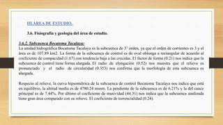 III.ÁREA DE ESTUDIO.
3.6. Fisiografía y geología del área de estudio.
3.6.2. Subcuenca Bocatoma Tacalaya:
La unidad hidrográfica Bocatoma Tacalaya es la subcuenca de 3° orden, ya que el orden de corrientes es 3 y el
área es de 107.89 km2. La forma de la subcuenca de control es de oval oblonga a rectangular de acuerdo al
coeficiente de compacidad (1.67) con tendencia baja a las crecidas. El factor de forma (0.21) nos indica que la
subcuenca de control tiene forma alargada. El radio de elongación (0.52) nos muestra que el relieve es
pronunciado y el radio de circularidad (0.353) nos confirma que la morfología de esta subcuenca es
alargada.
Respecto al relieve, la curva hipsométrica de la subcuenca de control Bocatoma Tacalaya nos indica que está
en equilibrio, la altitud media es de 4780.24 msnm. La pendiente de la subcuenca es de 6.21% y la del cauce
principal es de 7.44%. Por último el coeficiente de masividad (44.31) nos indica que la subcuenca analizada
tiene gran área comparado con su relieve. El coeficiente de torrencialidad (0.24).
 