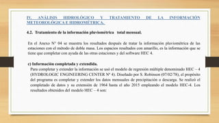 IV. ANÁLISIS HIDROLÓGICO Y TRATAMIENTO DE LA INFORMACIÓN
METEOROLÓGICA E HIDROMÉTRICA.
4.2. Tratamiento de la información pluviométrica total mensual.
En el Anexo N° 04 se muestra los resultados después de tratar la información pluviométrica de las
estaciones con el método de doble masa. Los espacios resaltados con amarillo, es la información que se
tiene que completar con ayuda de las otras estaciones y del software HEC 4.
c) Información completada y extendida.
Para completar y extender la información se usó el modelo de regresión múltiple denominado HEC – 4
(HYDROLOGIC ENGINEERING CENTER Nº 4). Diseñado por S. Robinson (07/02/78), el propósito
del programa es completar y extender los datos mensuales de precipitación o descarga. Se realizó el
completado de datos y su extensión de 1964 hasta el año 2015 empleando el modelo HEC-4. Los
resultados obtenidos del modelo HEC – 4 son:
 