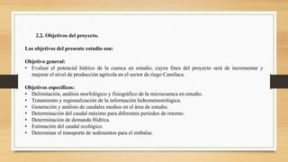 2.2. Objetivos del proyecto.
Los objetivos del presente estudio son:
Objetivo general:
• Evaluar el potencial hídrico de la cuenca en estudio, cuyos fines del proyecto será de incrementar y
mejorar el nivel de producción agrícola en el sector de riego Camilaca.
Objetivos específicos:
• Delimitación, análisis morfológico y fisiográfico de la microcuenca en estudio.
• Tratamiento y regionalización de la información hidrometeorológica.
• Generación y análisis de caudales medios en el área de estudio.
• Determinación del caudal máximo para diferentes periodos de retorno.
• Determinación de demanda Hídrica.
• Estimación del caudal ecológico.
• Determinar el transporte de sedimentos para el embalse.
 