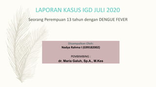 Seorang Perempuan 13 tahun dengan DENGUE FEVER
LAPORAN KASUS IGD JULI 2020
Disampaikan Oleh:
Nadya Rahma I (G99182002)
PEMBIMBING :
dr. Maria Galuh, Sp.A., M.Kes
 