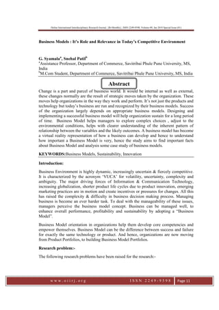Online International Interdisciplinary Research Journal, {Bi-Monthly}, ISSN 2249-9598, Volume-09, Jan 2019 Special Issue (01)
w w w . o i i r j . o r g I S S N 2 2 4 9 - 9 5 9 8 Page 11
Business Models : It’s Role and Relevance in Today’s Competitive Environment
G. Syamalaa
, Snehal Patilb
a
Assistance Professor, Department of Commerce, Savitribai Phule Pune University, MS,
India
b
M.Com Student, Department of Commerce, Savitribai Phule Pune University, MS, India
Change is a part and parcel of business world. It would be internal as well as external,
these changes normally are the result of strategic moves taken by the organization. These
moves help organizations in the way they work and perform. It’s not just the products and
technology but today’s business are run and recognized by their business models. Success
of the organization largely depends on appropriate business models. Designing and
implementing a successful business model will help organization sustain for a long period
of time. Business Model helps managers to explore complex choices , adjust to the
environmental conditions, helps with clearer understanding of the inherent pattern of
relationship between the variables and the likely outcomes. A business model has become
a virtual reality representation of how a business can develop and hence to understand
how important a Business Model is very, hence the study aims to find important facts
about Business Model and analysis some case study of business models.
KEYWORDS:Business Models, Sustainability, Innovation
Introduction:
Business Environment is highly dynamic, increasingly uncertain & fiercely competitive.
It is characterized by the acronym ‘VUCA’ for volatility, uncertainty, complexity and
ambiguity. The major driving forces of Information & Communication Technology,
increasing globalization, shorter product life cycles due to product innovation, emerging
marketing practices are in motion and create incentives or pressures for changes. All this
has raised the complexity & difficulty in business decision making process. Managing
business is become an ever harder task. To deal with the manageability of these issues,
managers perceive the business model concept. Business can be managed well, to
enhance overall performance, profitability and sustainability by adopting a “Business
Model”.
Business Model orientation in organizations help them develop core competencies and
empower themselves. Business Model can be the difference between success and failure
for exactly the same technology or product. And hence, organizations are now moving
from Product Portfolios, to building Business Model Portfolios.
Research problem:-
The following research problems have been raised for the research:-
Abstract
 