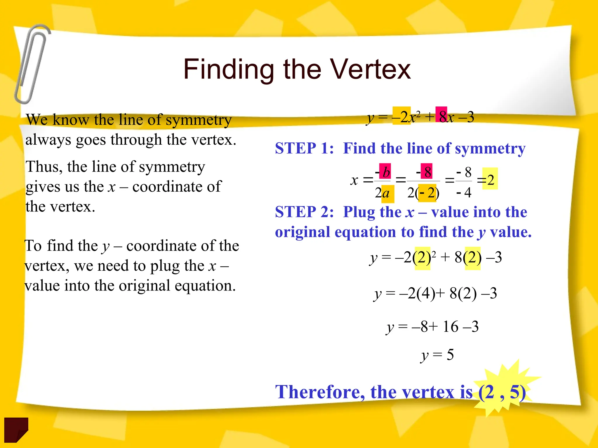 Finding the Vertex
We know the line of symmetry
always goes through the vertex.
Thus, the line of symmetry
gives us the x – coordinate of
the vertex.
To find the y – coordinate of the
vertex, we need to plug the x –
value into the original equation.
STEP 1: Find the line of symmetry
STEP 2: Plug the x – value into the
original equation to find the y value.
y = –2x2
+ 8x –3
8 8
2
2 2( 2) 4
b
a
x   
 
 
 
y = –2(2)2
+ 8(2) –3
y = –2(4)+ 8(2) –3
y = –8+ 16 –3
y = 5
Therefore, the vertex is (2 , 5)
 