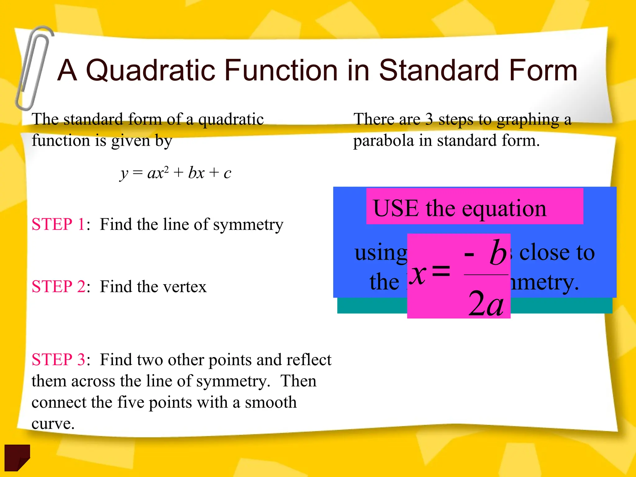 A Quadratic Function in Standard Form
The standard form of a quadratic
function is given by
y = ax2
+ bx + c
There are 3 steps to graphing a
parabola in standard form.
STEP 1: Find the line of symmetry
STEP 2: Find the vertex
STEP 3: Find two other points and reflect
them across the line of symmetry. Then
connect the five points with a smooth
curve.
Plug in the line of
symmetry (x – value) to
obtain the y – value of the
vertex.
MAKE A TABLE
using x – values close to
the line of symmetry.
USE the equation
2
b
x
a
-
=
 