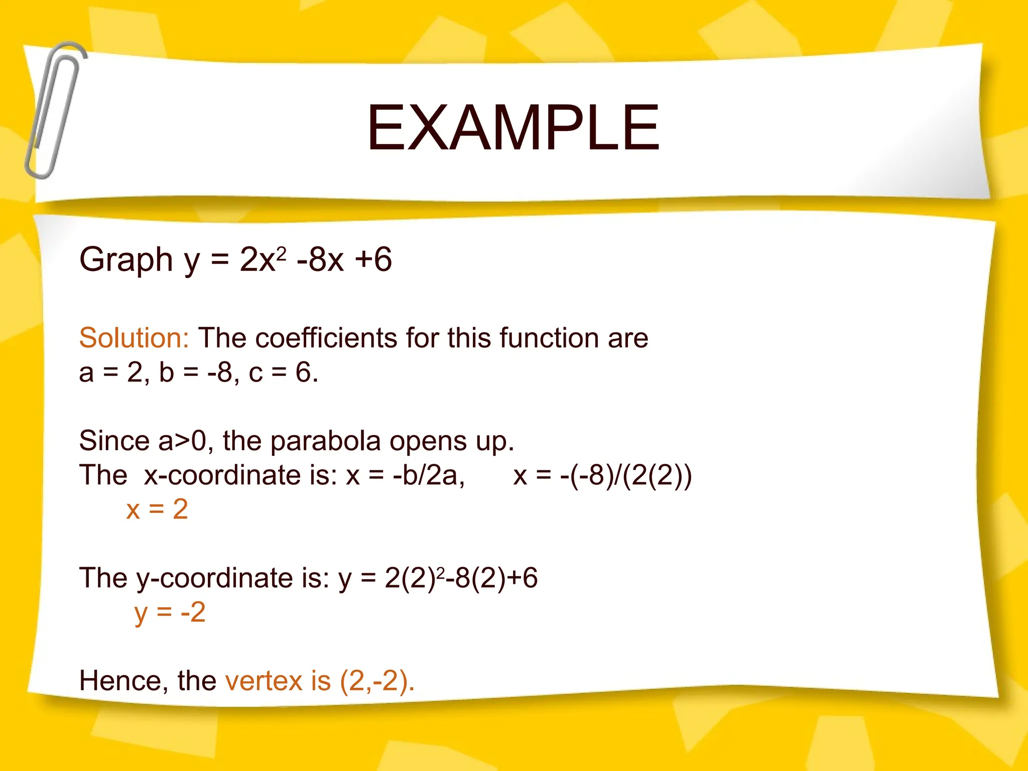 EXAMPLE
Graph y = 2x2
-8x +6
Solution: The coefficients for this function are
a = 2, b = -8, c = 6.
Since a>0, the parabola opens up.
The x-coordinate is: x = -b/2a, x = -(-8)/(2(2))
x = 2
The y-coordinate is: y = 2(2)2
-8(2)+6
y = -2
Hence, the vertex is (2,-2).
 