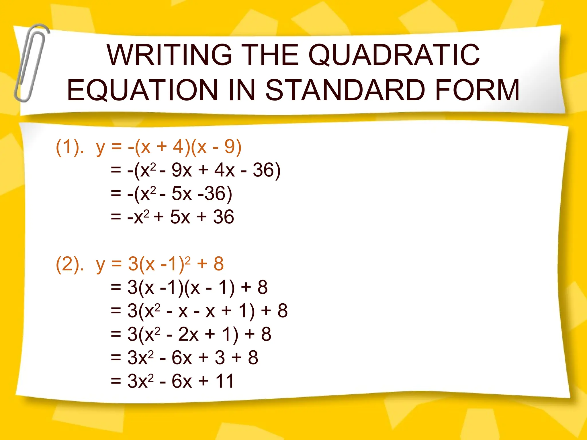 WRITING THE QUADRATIC
EQUATION IN STANDARD FORM
(1). y = -(x + 4)(x - 9)
= -(x2
- 9x + 4x - 36)
= -(x2
- 5x -36)
= -x2
+ 5x + 36
(2). y = 3(x -1)2
+ 8
= 3(x -1)(x - 1) + 8
= 3(x2
- x - x + 1) + 8
= 3(x2
- 2x + 1) + 8
= 3x2
- 6x + 3 + 8
= 3x2
- 6x + 11
 