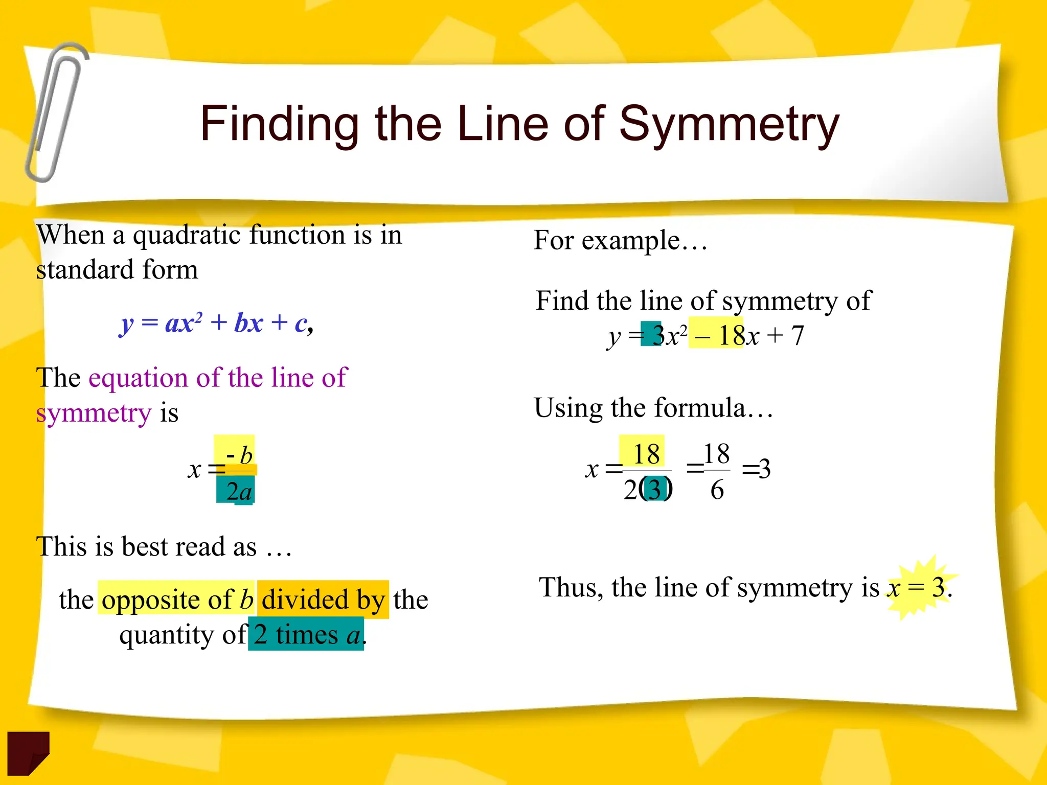 Find the line of symmetry of
y = 3x2
– 18x + 7
Finding the Line of Symmetry
When a quadratic function is in
standard form
The equation of the line of
symmetry is
y = ax2
+ bx + c,
2
b
a
x 

For example…
Using the formula…
This is best read as …
the opposite of b divided by the
quantity of 2 times a.
 
18
2 3
x 18
6
 3

Thus, the line of symmetry is x = 3.
 