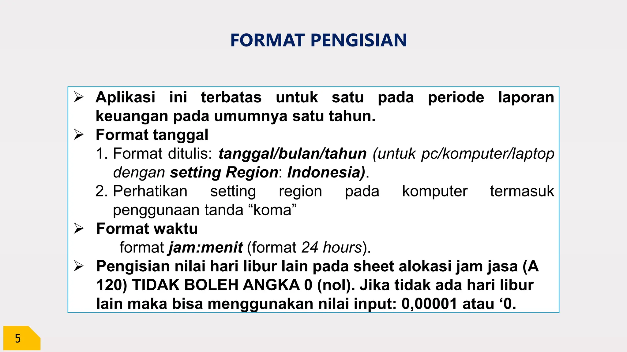 5
FORMAT PENGISIAN
 Aplikasi ini terbatas untuk satu pada periode laporan
keuangan pada umumnya satu tahun.
 Format tanggal
1. Format ditulis: tanggal/bulan/tahun (untuk pc/komputer/laptop
dengan setting Region: Indonesia).
2. Perhatikan setting region pada komputer termasuk
penggunaan tanda “koma”
 Format waktu
format jam:menit (format 24 hours).
 Pengisian nilai hari libur lain pada sheet alokasi jam jasa (A
120) TIDAK BOLEH ANGKA 0 (nol). Jika tidak ada hari libur
lain maka bisa menggunakan nilai input: 0,00001 atau ‘0.
 