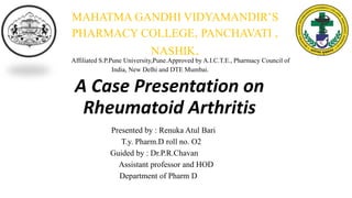 A Case Presentation on
Rheumatoid Arthritis
Presented by : Renuka Atul Bari
T.y. Pharm.D roll no. O2
Guided by : Dr.P.R.Chavan
Assistant professor and HOD
Department of Pharm D
MAHATMA GANDHI VIDYAMANDIR’S
PHARMACY COLLEGE, PANCHAVATI ,
NASHIK.
Affiliated S.P.Pune University,Pune.Approved by A.I.C.T.E., Pharmacy Council of
India, New Delhi and DTE Mumbai.
 