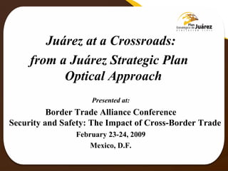 Juárez at a Crossroads: from a Juárez Strategic Plan  Optical Approach  Presented at: Border Trade Alliance Conference Security and Safety: The Impact of Cross-Border Trade February 23-24, 2009 Mexico, D.F. 