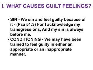 I. WHAT CAUSES GUILT FEELINGS?

  • SIN - We sin and feel guilty because of
    it - (Psa 51:3) For I acknowledge my
    transgressions, And my sin is always
    before me.
  • CONDITIONING - We may have been
    trained to feel guilty in either an
    appropriate or an inappropriate
    manner.
 
