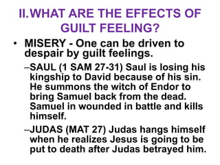 II.WHAT ARE THE EFFECTS OF
      GUILT FEELING?
• MISERY - One can be driven to
  despair by guilt feelings.
 –SAUL (1 SAM 27-31) Saul is losing his
  kingship to David because of his sin.
  He summons the witch of Endor to
  bring Samuel back from the dead.
  Samuel in wounded in battle and kills
  himself.
 –JUDAS (MAT 27) Judas hangs himself
  when he realizes Jesus is going to be
  put to death after Judas betrayed him.
 