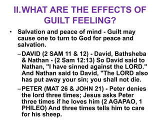 II.WHAT ARE THE EFFECTS OF
       GUILT FEELING?
• Salvation and peace of mind - Guilt may
  cause one to turn to God for peace and
  salvation.
  –DAVID (2 SAM 11 & 12) - David, Bathsheba
   & Nathan - (2 Sam 12:13) So David said to
   Nathan, "I have sinned against the LORD."
   And Nathan said to David, "The LORD also
   has put away your sin; you shall not die.
  –PETER (MAT 26 & JOHN 21) - Peter denies
   the lord three times; Jesus asks Peter
   three times if he loves him (2 AGAPAO, 1
   PHILEO) And three times tells him to care
   for his sheep.
 