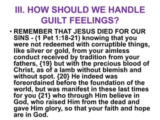 III. HOW SHOULD WE HANDLE
        GUILT FEELINGS?
• REMEMBER THAT JESUS DIED FOR OUR
  SINS - (1 Pet 1:18-21) knowing that you
  were not redeemed with corruptible things,
  like silver or gold, from your aimless
  conduct received by tradition from your
  fathers, {19} but with the precious blood of
  Christ, as of a lamb without blemish and
  without spot. {20} He indeed was
  foreordained before the foundation of the
  world, but was manifest in these last times
  for you {21} who through Him believe in
  God, who raised Him from the dead and
  gave Him glory, so that your faith and hope
  are in God.
 