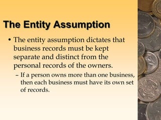 The Entity Assumption
• The entity assumption dictates that
business records must be kept
separate and distinct from the
personal records of the owners.
– If a person owns more than one business,
then each business must have its own set
of records.
 