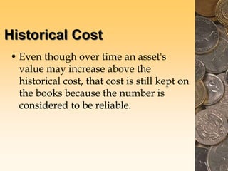 Historical Cost
• Even though over time an asset's
value may increase above the
historical cost, that cost is still kept on
the books because the number is
considered to be reliable.
 