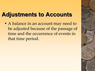 Adjustments to Accounts
• A balance in an account may need to
be adjusted because of the passage of
time and the occurrence of events in
that time period.
 