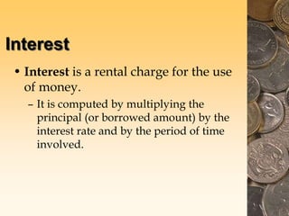 Interest
• Interest is a rental charge for the use
of money.
– It is computed by multiplying the
principal (or borrowed amount) by the
interest rate and by the period of time
involved.
 