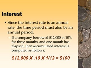 Interest
• Since the interest rate is an annual
rate, the time period must also be an
annual period.
– If a company borrowed $12,000 at 10%
for three months, and one month has
elapsed, then accumulated interest is
computed as follows:
$12,000 X .10 X 1/12 = $100
 