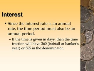Interest
• Since the interest rate is an annual
rate, the time period must also be an
annual period.
– If the time is given in days, then the time
fraction will have 360 (bobtail or banker's
year) or 365 in the denominator.
 