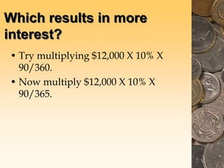 Which results in more
interest?
• Try multiplying $12,000 X 10% X
90/360.
• Now multiply $12,000 X 10% X
90/365.
 