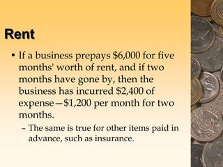 Rent
• If a business prepays $6,000 for five
months' worth of rent, and if two
months have gone by, then the
business has incurred $2,400 of
expense—$1,200 per month for two
months.
– The same is true for other items paid in
advance, such as insurance.
 