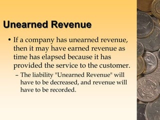 Unearned Revenue
• If a company has unearned revenue,
then it may have earned revenue as
time has elapsed because it has
provided the service to the customer.
– The liability "Unearned Revenue" will
have to be decreased, and revenue will
have to be recorded.
 