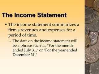 The Income Statement
• The income statement summarizes a
firm's revenues and expenses for a
period of time.
– The date on the income statement will
be a phrase such as, "For the month
ended July 31," or "For the year ended
December 31."
 