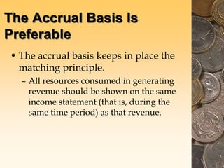 The Accrual Basis Is
Preferable
• The accrual basis keeps in place the
matching principle.
– All resources consumed in generating
revenue should be shown on the same
income statement (that is, during the
same time period) as that revenue.
 