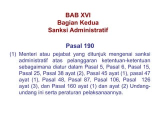 Pasal 190
(1) Menteri atau pejabat yang ditunjuk mengenai sanksi
administratif atas pelanggaran ketentuan-ketentuan
sebagaimana diatur dalam Pasal 5, Pasal 6, Pasal 15,
Pasal 25, Pasal 38 ayat (2), Pasal 45 ayat (1), pasal 47
ayat (1), Pasal 48, Pasal 87, Pasal 106, Pasal 126
ayat (3), dan Pasal 160 ayat (1) dan ayat (2) Undang-
undang ini serta peraturan pelaksanaannya.
BAB XVI
Bagian Kedua
Sanksi Administratif
 