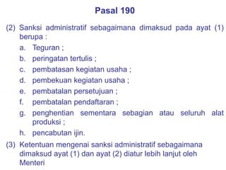 Pasal 190
(2) Sanksi administratif sebagaimana dimaksud pada ayat (1)
berupa :
a. Teguran ;
b. peringatan tertulis ;
c. pembatasan kegiatan usaha ;
d. pembekuan kegiatan usaha ;
e. pembatalan persetujuan ;
f. pembatalan pendaftaran ;
g. penghentian sementara sebagian atau seluruh alat
produksi ;
h. pencabutan ijin.
(3) Ketentuan mengenai sanksi administratif sebagaimana
dimaksud ayat (1) dan ayat (2) diatur lebih lanjut oleh
Menteri
 