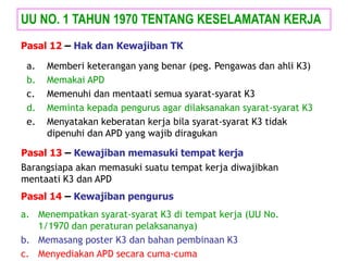 a. Memberi keterangan yang benar (peg. Pengawas dan ahli K3)
b. Memakai APD
c. Memenuhi dan mentaati semua syarat-syarat K3
d. Meminta kepada pengurus agar dilaksanakan syarat-syarat K3
e. Menyatakan keberatan kerja bila syarat-syarat K3 tidak
dipenuhi dan APD yang wajib diragukan
UU NO. 1 TAHUN 1970 TENTANG KESELAMATAN KERJA
Pasal 12 – Hak dan Kewajiban TK
Pasal 13 – Kewajiban memasuki tempat kerja
Barangsiapa akan memasuki suatu tempat kerja diwajibkan
mentaati K3 dan APD
Pasal 14 – Kewajiban pengurus
a. Menempatkan syarat-syarat K3 di tempat kerja (UU No.
1/1970 dan peraturan pelaksananya)
b. Memasang poster K3 dan bahan pembinaan K3
c. Menyediakan APD secara cuma-cuma
 