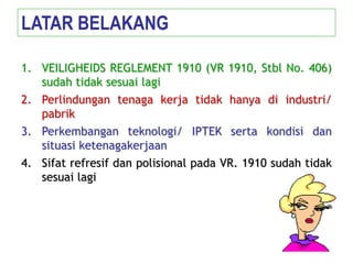 1. VEILIGHEIDS REGLEMENT 1910 (VR 1910, Stbl No. 406)
sudah tidak sesuai lagi
2. Perlindungan tenaga kerja tidak hanya di industri/
pabrik
3. Perkembangan teknologi/ IPTEK serta kondisi dan
situasi ketenagakerjaan
4. Sifat refresif dan polisional pada VR. 1910 sudah tidak
sesuai lagi
LATAR BELAKANG
 