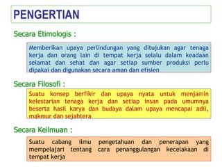 Memberikan upaya perlindungan yang ditujukan agar tenaga
kerja dan orang lain di tempat kerja selalu dalam keadaan
selamat dan sehat dan agar setiap sumber produksi perlu
dipakai dan digunakan secara aman dan efisien
PENGERTIAN
Secara Etimologis :
Suatu konsep berfikir dan upaya nyata untuk menjamin
kelestarian tenaga kerja dan setiap insan pada umumnya
beserta hasil karya dan budaya dalam upaya mencapai adil,
makmur dan sejahtera
Secara Filosofi :
Suatu cabang ilmu pengetahuan dan penerapan yang
mempelajari tentang cara penanggulangan kecelakaan di
tempat kerja
Secara Keilmuan :
 