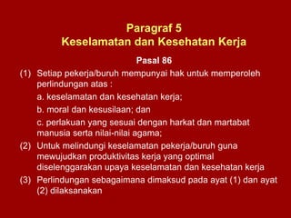 Pasal 86
(1) Setiap pekerja/buruh mempunyai hak untuk memperoleh
perlindungan atas :
a. keselamatan dan kesehatan kerja;
b. moral dan kesusilaan; dan
c. perlakuan yang sesuai dengan harkat dan martabat
manusia serta nilai-nilai agama;
(2) Untuk melindungi keselamatan pekerja/buruh guna
mewujudkan produktivitas kerja yang optimal
diselenggarakan upaya keselamatan dan kesehatan kerja
(3) Perlindungan sebagaimana dimaksud pada ayat (1) dan ayat
(2) dilaksanakan
Paragraf 5
Keselamatan dan Kesehatan Kerja
 