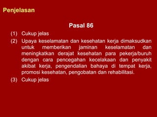 Pasal 86
(1) Cukup jelas
(2) Upaya keselamatan dan kesehatan kerja dimaksudkan
untuk memberikan jaminan keselamatan dan
meningkatkan derajat kesehatan para pekerja/buruh
dengan cara pencegahan kecelakaan dan penyakit
akibat kerja, pengendalian bahaya di tempat kerja,
promosi kesehatan, pengobatan dan rehabilitasi.
(3) Cukup jelas
Penjelasan
 