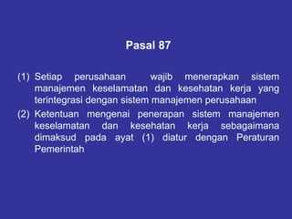 Pasal 87
(1) Setiap perusahaan wajib menerapkan sistem
manajemen keselamatan dan kesehatan kerja yang
terintegrasi dengan sistem manajemen perusahaan
(2) Ketentuan mengenai penerapan sistem manajemen
keselamatan dan kesehatan kerja sebagaimana
dimaksud pada ayat (1) diatur dengan Peraturan
Pemerintah
 