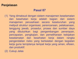 Pasal 87
(1) Yang dimaksud dengan sistem manajemen keselamatan
dan kesehatan kerja adalah bagian dari sistem
manajemen perusahaan secara keseluruhan yang
meliputi struktur organisasi, perencanaan, pelaksanaan,
tanggung jawab, prosedur, proses dan sumber daya
yang dibutuhkan bagi pengembangan penerapan,
pencapaian, pengkajian, dan pemeliharaan kebijakan
keselamatan dan kesehatan kerja dalam rangka
pengendalian risiko yang berkaiatan dengan kegiatan
kerja guna terciptanya tempat kerja yang aman, efisien,
dan produktif.
(2) Cukup Jelas
Penjelasan
 